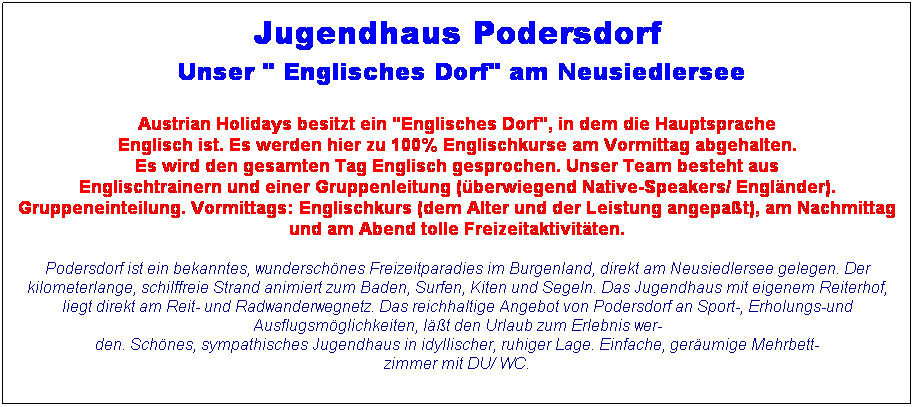 Textfeld: Jugendhaus Podersdorf 
 Unser " Englisches Dorf" am Neusiedlersee

Austrian Holidays besitzt ein "Englisches Dorf", in dem die Hauptsprache
Englisch ist. Es werden hier zu 100% Englischkurse am Vormittag abgehalten.
Es wird den gesamten Tag Englisch gesprochen. Unser Team besteht aus
Englischtrainern und einer Gruppenleitung (berwiegend Native-Speakers/ Englnder).
Gruppeneinteilung. Vormittags: Englischkurs (dem Alter und der Leistung angepat), am Nachmittag und am Abend tolle Freizeitaktivitten.
Podersdorf ist ein bekanntes, wunderschnes Freizeitparadies im Burgenland, direkt am Neusiedlersee gelegen. Der kilometerlange, schilffreie Strand animiert zum Baden, Surfen, Kiten und Segeln. Das Jugendhaus mit eigenem Reiterhof, liegt direkt am Reit- und Radwanderwegnetz. Das reichhaltige Angebot von Podersdorf an Sport-, Erholungs-und Ausflugsmglichkeiten, lt den Urlaub zum Erlebnis wer-
den. Schnes, sympathisches Jugendhaus in idyllischer, ruhiger Lage. Einfache, gerumige Mehrbett-
zimmer mit DU/ WC.
 
 
